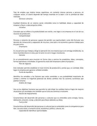 Tipo de empleo que implica tareas repetitivas, sin contacto intenso persona a persona, en
cualquier sector, el salario depende del tiempo invertido en la labor o de la cantidad de labor
realizada.
        Servicios rutinarios

Cualidad dinámica de un sistema social, entendida como la habilidad, deseo y capacidad de
empezar y llevar a cabo proyectos útiles.
       Iniciativa

Concepto que se refiere a la productividad una nación, una regio o una empresa en el uso de sus
recursos de producción.
       Competitividad

Persona o conjunto de personas capaces de percibir una oportunidad y ante ella formular una
decisión de consecución y asignación de recursos, crea valor a la economía y genera trabajo para
él y para otros.
        Empresario

Es una persona que trabaja y dirige la operación de una empresa que se le entrega establecida, no
tiene invertido dinero en ésta y por lo tanto no corre riesgos monetarios.
        Gerente

Es un procedimiento para enunciar en forma clara y precisa los propósitos, ideas, conceptos,
formas operativas y resultados. En general la visión del empresario sobre el proyecto.
       Plan de negocios

Este indicador permite establecer el nivel mínimo de producción y ventas que, en cantidad, debe
lograr la empresa para generar utilidad contable.
         Punto de equilibrio.

Identifica las variables y los factores que están sometidos a una probabilidad importante de
cambio y estimar la magnitud potencial de dichos cambios más las acciones correctivas que
podrían tomarse.
         Análisis de riesgo


Uno se los objetivos humanos que permite no solo dirigir los cambios hacia el logro de mejores
situaciones y/o resultados sino también que el ciclo sea continuo e incesante.
        Noción de mejoramiento

Características del desarrollo (de personas o culturas) que es entendida como energía, fuerza,
dedicación, emoción, coraje, y decisión para llevar adelante sus ideas.
       Fuerza vital

Características del desarrollo (de personas o culturas) que es entendida como la competencia para
leer, con esta visión, el entorno social, económico, político, cultural, etc.
        Capacidad de identificar oportunidades
 