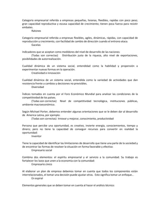 Categoría empresarial referida a empresas pequeñas, livianas, flexibles, rapidas con poco peso;
gran capacidad reproductiva y escasa capacidad de crecimiento; tienen poca fuerza para resistir
embates.
       Ratones

Categoría empresarial referida a empresas flexibles, agiles, dinámicas, rápidas, con capacidad de
reproducción y crecimiento, con facilidad de cambio de dirección cuando el entrono ataca.
       Gacelas

Indicadores que se aceptan como medidores del nivel de desarrollo de las naciones:
         (Todas son correctas) Distribución justa de la riqueza, alto nivel de exportaciones,
posibilidades de autorrealización.

Cualidad dinámica de un sistema social, entendidad como la habilidad y propensión a
experimentar nuevas formas en la operación.
       Creatividad e innovación

Cualidad dinámica de un sistema social, entendida como la variedad de actividades que dan
resistencia frente a cambios y decisiones no previsibles.
        Diversidad

Índices tomados en cuenta por el Foro Económico Mundial para analizar las condiciones de la
competitividad de los países.
        (Todas son correctas) Nivel de competitividad tecnológica, instituciones públicas,
ambiente macroeconómico.

Según Michael Porter, debemos entender algunas orientaciones que se le deben dar al desarrollo
de America Latina, por ejemplo:
       (Todas son correctas) Innovar y mejorar, conocimiento, productividad

Persona que percibe una oportunidad, es creativo, invierte energía, conociemientos, tiempo y
dinero; pero no tiene la capacidad de conseguir recursos para convertir en realidad la
oportunidad:
       Inventor

Tiene la capacidad de identificar las limitaciones de desarrollo que tiene una parte de la sociedad y
de encontrar las formas de resolver la situación en forma favorable y efectiva:
        Empresario social

Combina dos elementos: el espíritu empresarial y el servicio a la comunidad. Su trabajo es
fortalecer los lazos que unen a la economía con la comunidad:
        Empresario cívico

Al elaborar un plan de empresa debemos tomar en cuenta que todos los componentes están
interrelacionados, el tomar una decisión puede ajustar otras. Esto significa tomar un enfoque…
        En espiral

Elementos generales que se deben tomar en cuenta al hacer el análisis técnico:
 
