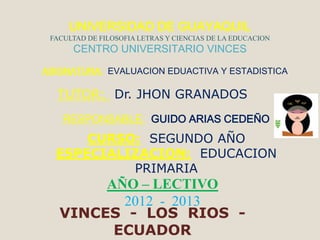 UNIVERSIDAD DE GUAYAQUIL
 FACULTAD DE FILOSOFIA LETRAS Y CIENCIAS DE LA EDUCACION
      CENTRO UNIVERSITARIO VINCES

ASIGNATURA: EVALUACION EDUACTIVA Y ESTADISTICA

  TUTOR: Dr. JHON GRANADOS
    RESPONSABLE: GUIDO ARIAS CEDEÑO
      CURSO: SEGUNDO AÑO
  ESPECIALIZACION: EDUCACION
           PRIMARIA
        AÑO – LECTIVO
          2012 - 2013
   VINCES - LOS RIOS -
         ECUADOR
 
