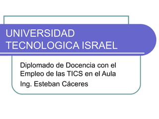 UNIVERSIDAD TECNOLOGICA ISRAEL Diplomado de Docencia con el Empleo de las TICS en el Aula  Ing. Esteban Cáceres 