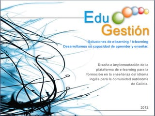 Soluciones de e-learning / b-learning
Desarrollamos su capacidad de aprender y enseñar.




                    Diseño e implementación de la
                   plataforma de e-learning para la
             formación en la enseñanza del idioma
               inglés para la comunidad autónoma
                                        de Galicia.




                                              2012
 