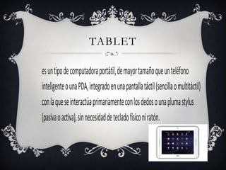 TABLET

es un tipo de computadora portátil, de mayor tamaño que un teléfono
inteligente o una PDA, integrado en una pantalla táctil (sencilla o multitáctil)
con la que se interactúa primariamente con los dedos o una pluma stylus
(pasiva o activa), sin necesidad de teclado físico ni ratón.
 