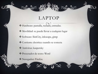 LAPTOP
 Hardware: pantalla, teclado, entradas.

 Movilidad: se puede llevar a cualquier lugar

 Software: SimCity, inkscape, gimp

 Corriente electrica: cuando se conecta

 Antivirus: kaspersky

 Procesador de texto: Word

 Navegador: Firefox
 