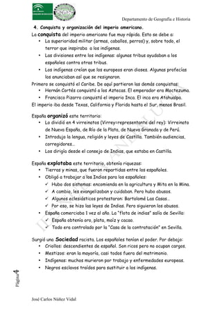Departamento de Geografía e Historia
           4. Conquista y organización del imperio americano.
          La conquista del imperio americano fue muy rápida. Esto se debe a:
             • La superioridad militar (armas, caballos, perros) y, sobre todo, el
                 terror que inspiraba a los indígenas.
             •   Las divisiones entre los indígenas: algunas tribus ayudaban a los
                 españoles contra otras tribus.
             •   Los indígenas creían que los europeos eran dioses. Algunas profecías
                 los anunciaban así que se resignaron.
          Primero se conquistó el Caribe. De aquí partieron las demás conquistas:
             • Hernán Cortés conquistó a los Aztecas. El emperador era Moctezuma.
             •   Francisco Pizarro conquistó el imperio Inca. El inca era Atahualpa.
          El imperio iba desde Texas, California y Florida hasta el Sur, menos Brasil.

          España organizó este territorio:
             • Lo dividió en 4 virreinatos (Virrey=representante del rey): Virreinato
                 de Nueva España, de Río de la Plata, de Nueva Granada y de Perú.
             •   Introdujo la lengua, religión y leyes de Castilla. También audiencias,
                 corregidores…
             •   Los dirigía desde el consejo de Indias, que estaba en Castilla.

          España explotaba este territorio, obtenía riquezas:
             • Tierras y minas, que fueron repartidas entre los españoles.
             •   Obligó a trabajar a los Indios para los españoles:
                  Hubo dos sistemas: encomienda en la agricultura y Mita en la Mina.
                  A cambio, les evangelizaban y cuidaban. Pero hubo abusos.
                  Algunos eclesiásticos protestaron: Bartolomé Las Casas…
                  Por eso, se hizo las leyes de Indias. Pero siguieron los abusos.
             •   España comerciaba 1 vez al año. La “flota de indias” salía de Sevilla:
                  España obtenía oro, plata, maíz y cacao.
                  Todo era controlado por la “Casa de la contratación” en Sevilla.

          Surgió una Sociedad racista. Los españoles tenían el poder. Por debajo:
             • Criollos: descendientes de español. Son ricos pero no ocupan cargos.
             •   Mestizos: eran la mayoría, casi todos fuera del matrimonio.
             •   Indígenas: muchos murieron por trabajo y enfermedades europeas.
             •   Negros esclavos traídos para sustituir a los indígenas.
4	
  
 Página




          José Carlos Núñez Vidal
 