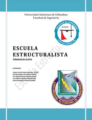 Universidad Autónoma de Chihuahua
                       Facultad de Ingeniería




ESCUELA
ESTRUCTURALISTA
Administración


01/03/2013

Yajaira Cristal Sotelo Morales 271277
Brenda Natalia PérezPérez 276735
Luis Ángel Morales Chávez 271322
Luis Alberto Medina Dozal271296
Adriel Rodríguez Herrera 264998
 