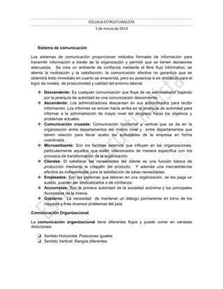 ESCUELA ESTRUCTURALISTA
                                   1 de marzo de 2013



   Sistema de comunicación

Los sistemas de comunicación proporcionan métodos formales de información para
transmitir información a través de la organización y permitir que se tomen decisiones
adecuadas. Se crea un ambiente de confianza mediante el libre flujo informativo, se
alienta la motivación y la satisfacción, la comunicación efectiva no garantiza que se
obtendrá éxito inmediato en cuanto se emprenda, pero su ausencia si es obstáculo para el
logro de niveles de productividad y calidad del entorno laboral.

    Descendente: Es cualquier comunicación que fluye de un administrador bajando
     por la jerarquía de autoridad es una comunicación descendente.
    Ascendente: Los administradores descansan en sus subordinados para recibir
     información. Los informes se envían hacia arriba en la jerarquía de autoridad para
     informar a la administración de mayor nivel del progreso hacia los objetivos y
     problemas actuales.
    Comunicación cruzada: Comunicación horizontal y vertical que se da en la
     organización entre departamentos del mismo nivel y entre departamentos que
     tienen relación para llevar acabo las actividades de la empresa en forma
     coordinada.
    Microambiente: Son los factores externos que influyen en las organizaciones,
     particularmente aquellos que están relacionados de manera específica con los
     procesos de transformación de la organización.
    Clientes: El satisfacer las necesidades del cliente es una función básica de
     producción mediante la creación del producto. Y además una mercadotecnia
     efectiva es indispensable para la satisfacción de estas necesidades.
    Empleados: Son las personas que laboran en una organización, se les paga un
     sueldo, pueden ser sindicalizados o de confianza.
    Accionistas: Son la primera autoridad de la sociedad anónima y los principales
     Accionistas de la misma.
    Gobierno: La necesidad de mantener un diálogo permanente en torno de los
     mayores y más diversos problemas del país

Comunicación Organizacional.

La comunicación organizacional tiene diferentes flujos y puede correr en variadas
direcciones:

    Sentido Horizontal: Posiciones iguales
    Sentido Vertical: Rangos diferentes
 