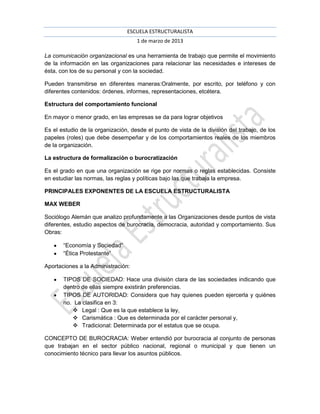 ESCUELA ESTRUCTURALISTA
                                    1 de marzo de 2013

La comunicación organizacional es una herramienta de trabajo que permite el movimiento
de la información en las organizaciones para relacionar las necesidades e intereses de
ésta, con los de su personal y con la sociedad.

Pueden transmitirse en diferentes maneras:Oralmente, por escrito, por teléfono y con
diferentes contenidos: órdenes, informes, representaciones, etcétera.

Estructura del comportamiento funcional

En mayor o menor grado, en las empresas se da para lograr objetivos

Es el estudio de la organización, desde el punto de vista de la división del trabajo, de los
papeles (roles) que debe desempeñar y de los comportamientos reales de los miembros
de la organización.

La estructura de formalización o burocratización

Es el grado en que una organización se rige por normas o reglas establecidas. Consiste
en estudiar las normas, las reglas y políticas bajo las que trabaja la empresa.

PRINCIPALES EXPONENTES DE LA ESCUELA ESTRUCTURALISTA

MAX WEBER

Sociólogo Alemán que analizo profundamente a las Organizaciones desde puntos de vista
diferentes, estudio aspectos de burocracia, democracia, autoridad y comportamiento. Sus
Obras:

       “Economía y Sociedad”
       “Ética Protestante”

Aportaciones a la Administración:

       TIPOS DE SOCIEDAD: Hace una división clara de las sociedades indicando que
       dentro de ellas siempre existirán preferencias.
       TIPOS DE AUTORIDAD: Considera que hay quienes pueden ejercerla y quiénes
       no. La clasifica en 3:
           Legal : Que es la que establece la ley,
           Carismática : Que es determinada por el carácter personal y,
           Tradicional: Determinada por el estatus que se ocupa.

CONCEPTO DE BUROCRACIA: Weber entendió por burocracia al conjunto de personas
que trabajan en el sector público nacional, regional o municipal y que tienen un
conocimiento técnico para llevar los asuntos públicos.
 