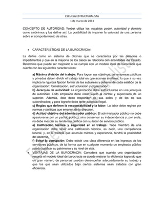 ESCUELA ESTRUCTURALISTA
                                    1 de marzo de 2013

CONCEPTO DE AUTORIDAD: Weber utiliza los vocablos poder, autoridad y dominio
como sinónimos y los define así: La posibilidad de imponer la voluntad de una persona
sobre el comportamiento de otras.



       CARACTERISTICAS DE LA BUROCRACIA:

La define como un sistema de oficinas que se caracteriza por las demoras o
impedimentos y que en la mayoría de los casos se relaciona con actividades del Estado.
Determina que puede ser mejorado si se cumple con un modelo ideal de burocracia que
cuente con las siguientes características:

       a) Máxima división del trabajo: Para lograr sus objetivos, las empresas públicas
       y privadas deben dividir el trabajo total en operaciones similares, lo que a su vez
       implica la rigurosa fijación formal de las subtareas y deberes de cada eslabón de la
       organización: formalización, estructuración y organización.
       b) Jerarquía de autoridad: La organización debe estructurarse en una jerarquía
       de autoridad. Todo empleado debe estar sujeto al control y supervisión de un
       superior. Además, éste debe responder de sus actos y de los de sus
       subordinados; y para lograrlo debe tener autoridad legal.
       c) Reglas que definen la responsabilidad y la labor: La labor debe regirse por
       normas y políticas que emanen de la dirección.
       d) Actitud objetiva del administrador público: El administrador público no debe
       apasionarse por un partido político, sino conservar su independencia y, por ende,
       no debe mezclar su tendencia política con su labor de servicio público.
       e) Calificación técnica y seguridad en el trabajo: Todo miembro de una
       organización debe tener una calificación técnica, es decir, una competencia
       laboral, y, en la medida que acumule méritos y experiencia, tendrá la posibilidad
       del ascenso.
       f) Evitar la corrupción: Debe existir una clara diferencia en los ingresos de los
       servidores públicos, de tal forma que en cualquier momento un empleado público
       pueda justificar su patrimonio y su nivel de vida.
       VENTAJAS DE LA BUROCRACIA: Considera que cuando una organización
       respeta el modelo ideal de burocracia se puede mejorar la eficiencia logrando que
       un gran número de personas puedan desempeñar adecuadamente su trabajo y
       que los que sean utilizados bajo ciertos sistemas sean tratados con gran
       eficiencia.
 