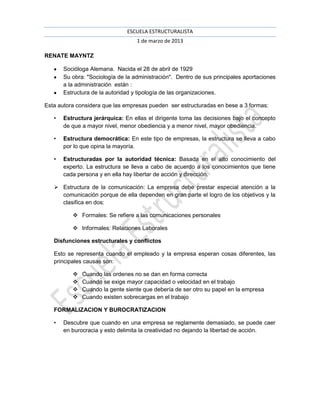 ESCUELA ESTRUCTURALISTA
                                   1 de marzo de 2013

RENATE MAYNTZ

       Socióloga Alemana. Nacida el 28 de abril de 1929
       Su obra: "Sociología de la administración". Dentro de sus principales aportaciones
       a la administración están :
       Estructura de la autoridad y tipología de las organizaciones.

Esta autora considera que las empresas pueden ser estructuradas en bese a 3 formas:

   •   Estructura jerárquica: En ellas el dirigente toma las decisiones bajo el concepto
       de que a mayor nivel, menor obediencia y a menor nivel, mayor obediencia.

   •   Estructura democrática: En este tipo de empresas, la estructura se lleva a cabo
       por lo que opina la mayoría.

   •   Estructuradas por la autoridad técnica: Basada en el alto conocimiento del
       experto. La estructura se lleva a cabo de acuerdo a los conocimientos que tiene
       cada persona y en ella hay libertar de acción y dirección.

    Estructura de la comunicación: La empresa debe prestar especial atención a la
     comunicación porque de ella dependen en gran parte el logro de los objetivos y la
     clasifica en dos:

           Formales: Se refiere a las comunicaciones personales

           Informales: Relaciones Laborales

   Disfunciones estructurales y conflictos

   Esto se representa cuando el empleado y la empresa esperan cosas diferentes, las
   principales causas son:

             Cuando las ordenes no se dan en forma correcta
             Cuando se exige mayor capacidad o velocidad en el trabajo
             Cuando la gente siente que debería de ser otro su papel en la empresa
             Cuando existen sobrecargas en el trabajo

   FORMALIZACION Y BUROCRATIZACION

   •   Descubre que cuando en una empresa se reglamente demasiado, se puede caer
       en burocracia y esto delimita la creatividad no dejando la libertad de acción.
 