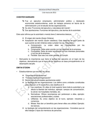 ESCUELA ESTRUCTURALISTA
                                1 de marzo de 2013

CHESTER BARNARD

        Fue un ejecutivo empresario, administrador público y destacado
         economista estadounidense, autor de trabajos pioneros en teoría de la
         administración y en el estudio de las organizaciones.
        Su obra “Funciones del ejecutivo y naturaleza del mando”.
        Sus aportaciones: Funciones del ejecutivo y las teorías de la autoridad.

Este autor afirma que la autoridad o mando tiene 2 elementos básicos:

        El origen del mando (Quien Ordena).
        Aceptación del mando (Quien obedece): Esta depende en gran parte de
         que cuando se den órdenes estas cumplan los sig. Requisitos:
             a. Comprensión: La orden debe ser comprendida por los
                 subordinados.
             b. Congruente: Debe estar acorde con los objetivos de la empresa.
             c. Compatible: Debe de estar equilibrada con los intereses personales
                 y con los de la empresa.
             d. Factible: Que sea una orden posible de cumplir.

•   Demuestra la importancia que tiene la actitud del ejecutivo en el logro de los
    objetivos, demostrando que el logro de los objetivos se basa principalmente en el
    desempeño del jefe.

EMITAI ETZIONI

•   Estadounidense que escribió las obras:

        “Organizaciones Modernas”
        “Tratados sobre la Organización”
        Dentro de sus principales aportaciones están:
        La tipología de las organizaciones: Los define como unidades constituidas
         para alcanzar un fin específico y las clasifica en 4:
             a. Las coactivas: En ellas el nivel superior tiene toda la autoridad y se
                 afecta la libertad del individuo, ejemplo: campos de concentración,
                 la cárcel, los hospitales mentales, etc.
             b. Normativas: Ofrece recompensa por pertenecer a ellas, ejemplo:
                 asociaciones profesionales y clubes.
             c. Utilitarias: Su único objetivo es el lucro, ejemplo: industrias y
                 comercios.
             d. Mixtas: Nos dan un beneficio pero tienen ellas una utilidad. Ejemplo:
                 los bancos.
        La tipología del comportamiento en las organizaciones.: Considera que en
         ella trabajan 3 tipos de miembros de personas:
 