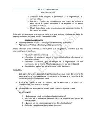 ESCUELA ESTRUCTURALISTA
                                    1 de marzo de 2013

                   Alineador: Está obligado a permanecer a la organización, ej.
                    servicio militar.
                   Calculador: Equilibra los beneficios que va a obtendrá y en base a
                    esto decide si quiere pertenecer a la empresa, si no existe
                    equilibrio: lo rechaza.
                   Moral: Se involucra en las organizaciones por aspectos morales. Ej.
                    las damas de caridad.

Este autor considera que una empresa debe tener una serie de objetivos que debe de
lograr y en base a esto debe llevar a cabo su estructura.

              RALPH DAHRENDORF
   •   Sociólogo alemán, su obra “” Sociología de la industria y la empresa”.
   •   Aportaciones: Análisis estructural y del comportamiento.

Presta atención a los conflictos y a las fuentes que los generan, considera que hay
diferentes tipos de conflictos:

           Industriales (Obrero-empresa)
           Informales: No acepta con agrado la personalidad del jefe o la manera en
            que da las ordenes.
           Desviadas: situaciones que se reflejan en la organización sin ser
            ocasionadas por la misma. (Manifiestos provocados por los sindicatos)
           Subyacentes: pueden ser por la lucha del poder disimulado.

RESUMEN

   •   Esta corriente ha sido desarrollada por los sociólogos que tratan de combinar la
       estructura formal con aspectos de comportamiento humano y la conexión de la
       organización con todo el sistema social.

   •   Analiza los conflictos que se generan por la estructura y la disfunción,
       clasificándolos para facilitar su manejo.

   •   También se caracteriza por sus análisis de los objetivos organizacionales.

       4 PREGUNTAS:

          1. ¿Qué pretende y cuál es objetivo del estructuralismo?
          2. Menciona los 4 elementos comunes de toda empresa que maneja el
             estructuralismo.
          3. ¿Quiénes son los principales exponentes del estructuralismo?
          4. Define los conceptos de Burocracia y Autoridad.
 