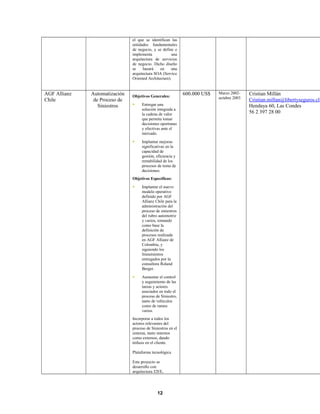 el que se identifican las
entidades fundamentales
de negocio, y se define e
implementa una
arquitectura de servicios
de negocio. Dicho diseño
se basará en una
arquitectura SOA (Service
Oriented Architecture).
AGF Allianz
Chile
Automatización
de Proceso de
Siniestros
Objetivos Generales:
 Entregar una
solución integrada a
la cadena de valor
que permita tomar
decisiones oportunas
y efectivas ante el
mercado.
 Implantar mejoras
significativas en la
capacidad de
gestión, eficiencia y
rentabilidad de los
procesos de toma de
decisiones.
Objetivos Específicos:
 Implantar el nuevo
modelo operativo
definido por AGF
Allianz Chile para la
administración del
proceso de siniestros
del rubro automotriz
y varios, tomando
como base la
definición de
procesos realizada
en AGF Allianz de
Colombia, y
siguiendo los
lineamientos
entregados por la
consultora Roland
Berger.
 Aumentar el control
y seguimiento de las
tareas y actores
asociados en todo el
proceso de Siniestro,
tanto de vehículos
como de ramos
varios.
Incorporar a todos los
actores relevantes del
proceso de Siniestros en el
sistema, tanto internos
como externos, dando
énfasis en el cliente.
Plataforma tecnológica
Este proyecto se
desarrollo con
arquitectura J2EE,
600.000 US$ Marzo 2002-
octubre 2003
Cristian Millán
Cristian.millan@libertyseguros.cl
Hendaya 60, Las Condes
56 2 397 28 00
12
 