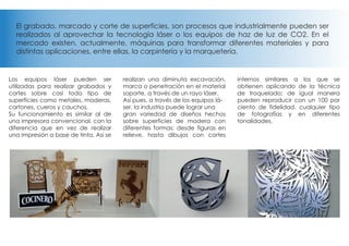 El grabado, marcado y corte de superficies, son procesos que industrialmente pueden ser
realizados al aprovechar la tecnología láser o los equipos de haz de luz de CO2. En el
mercado existen, actualmente, máquinas para transformar diferentes materiales y para
distintas aplicaciones, entre ellas, la carpintería y la marquetería.
Los equipos láser pueden ser
utilizadas para realizar grabados y
cortes sobre casi todo tipo de
superficies como metales, maderas,
cartones, cueros y cauchos,
Su funcionamiento es similar al de
una impresora convencional, con la
diferencia que en vez de realizar
una impresión a base de tinta. Asi se
realizan una diminuta excavación,
marca o penetración en el material
soporte, a través de un rayo láser.
Así pues, a través de los equipos lá-
ser, la industria puede lograr una
gran variedad de diseños hechos
sobre superficies de madera con
diferentes formas: desde figuras en
relieve, hasta dibujos con cortes
internos similares a los que se
obtienen aplicando de la técnica
de troquelado; de igual manera
pueden reproducir con un 100 por
ciento de fidelidad, cualquier tipo
de fotografías y en diferentes
tonalidades.
 