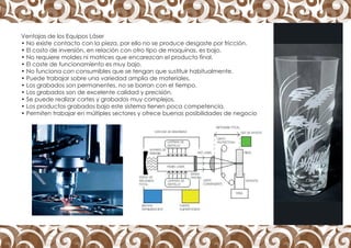Ventajas de los Equipos Láser
• No existe contacto con la pieza, por ello no se produce desgaste por fricción.
• El costo de inversión, en relación con otro tipo de maquinas, es bajo.
• No requiere moldes ni matrices que encarezcan el producto final.
• El coste de funcionamiento es muy bajo.
• No funciona con consumibles que se tengan que sustituir habitualmente.
• Puede trabajar sobre una variedad amplia de materiales.
• Los grabados son permanentes, no se borran con el tiempo.
• Los grabados son de excelente calidad y precisión.
• Se puede realizar cortes y grabados muy complejos.
• Los productos grabados bajo este sistema tienen poca competencia.
• Permiten trabajar en múltiples sectores y ofrece buenas posibilidades de negocio
 