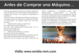 A la hora de adelantar procesos de corte y grabado y
antes de pensar en la compra de un sistema láser que
cumpla esta función, hay aspectos importantes a
considerar
como conocer la velocidad de trabajo, la potencia o
el vatiaje y el tipo de motores que integra la máquina.
A continuación, se reseñan cada uno de estos
aspectos.
• Velocidad de trabajo: la velocidad
de un sistema de corte y grabado
de CO2, está directamente relacionada con la
potencia del equipo y es
expresada en vatios (W).
• Motores (Servomotores o motores
de pasos): En muchas ocasiones,
para lograr elevadas velocidades los clientes recurren
a los motores denominados servomotores que, a
diferencia de los motores de pasos, disponen de
mayor aceleración y velocidad punta. Para
aprovecharlos correctamente es necesario
considerar ciertos factores como por ejemplo, que el
exceso de aceleración produce diferencias notables
en trabajos de grabado, según la zona
del área de trabajo: que el sistema de motores es más
sensible a los desajustes y al desgaste de las piezas,
siendo su mantenimiento más complejo; y por último,
que las reparaciones y los repuestos de este tip
Antes de Comprar una Máquina…
Visíta: www.revista-mm.com
 