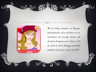  Los blogs alojados en Blogger
generalmente están alojados en los
servidores de Google dentro del
dominio blogspot.com. Hasta el 30
de abril de 2010, Blogger permitió
publicar bitácoras a través de FTP.
 
