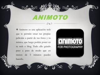  Animoto es una aplicación web
que te permite crear tus propias
películas a partir de tus fotos y tu
música, que luego podrás poner en
tu web o blog. Todo ello guiado
paso a paso de modo que en
menos de 5 minutos puedes
hacerlo.
ANIMOTO
 