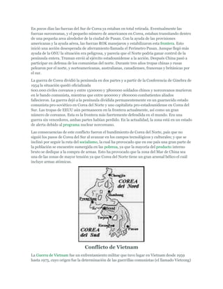 En pocos días las fuerzas del Sur de Corea ya estaban en total retirada. Eventualmente las
fuerzas surcoreanas, y el pequeño número de americanos en Corea, estaban transitando dentro
de una pequeña area alrededor de la ciudad de Pusan. Con la ayuda de las provisiones
americanas y la ayuda aérea, las fuerzas ROK manejaron y estabilizaron esta frontera. Esto
inició una acción desesperada de aferramiento llamada el Perímetro Pusan. Aunque llegó más
ayuda de la ONU la situación era peligrosa, y parecía que el Norte podría ganar control de la
península entera. Truman envió al ejército estadounidense a la acción. Después China pasó a
participar en defensa de los comunistas del norte. Durante tres años tropas chinas y rusas
pelearon por el norte, y norteamericanas, australianas, canadienses, francesas y británicas por
el sur.
La guerra de Corea dividió la península en dos partes y a partir de la Conferencia de Ginebra de
1954 la situación quedó oficializada
600.000 civiles coreanos y entre 1500000 y 3800000 soldados chinos y norcoreanos murieron
en le bando comunista, mientras que entre 900000 y 1800000 combatientes aliados
fallecieron. La guerra dejó a la península dividida permanentemente en un guarnecido estado
comunista pro-soviético en Corea del Norte y uno capitalista pro-estadounidense en Corea del
Sur. Las tropas de EEUU aún permanecen en la frontera actualmente, así como un gran
número de coreanos. Esta es la frontera más fuertemente defendida en el mundo. Era una
guerra sin vencedores, ambas partes habían perdido. En la actualidad, la zona está en un estado
de alerta debido al programa nuclear norcoreano.
Las consecuencias de este conflicto fueron el hundimiento de Corea del Norte, país que no
siguió los pasos de Corea del Sur al avanzar en los campos tecnológicos y culturales; y que se
inclinó por seguir la ruta del socialismo, la cual ha provocado que en ese país una gran parte de
la población se encuentre sumergida en las pobreza, ya que la mayoría del producto interno
bruto se dedique a la compra de armas. Esto ha provocado que la zona del Mar de China sea
una de las zonas de mayor tensión ya que Corea del Norte tiene un gran arsenal bélico el cuál
incluye armas atómicas.
Conflicto de Vietnam
La Guerra de Vietnam fue un enfrentamiento militar que tuvo lugar en Vietnam desde 1959
hasta 1975, cuyo origen fue la determinación de las guerrillas comunistas (el llamado Vietcong)
 