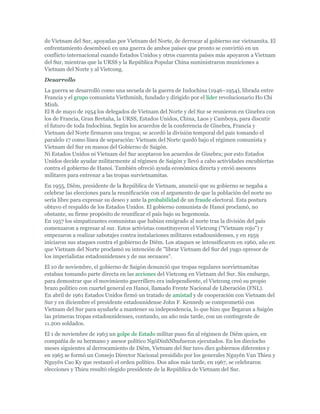 de Vietnam del Sur, apoyadas por Vietnam del Norte, de derrocar al gobierno sur vietnamita. El
enfrentamiento desembocó en una guerra de ambos países que pronto se convirtió en un
conflicto internacional cuando Estados Unidos y otros cuarenta países más apoyaron a Vietnam
del Sur, mientras que la URSS y la República Popular China suministraron municiones a
Vietnam del Norte y al Vietcong.
Desarrollo
La guerra se desarrolló como una secuela de la guerra de Indochina (1946–1954), librada entre
Francia y el grupo comunista Viethminh, fundado y dirigido por el líder revolucionario Ho Chi
Minh.
El 8 de mayo de 1954 los delegados de Vietnam del Norte y del Sur se reunieron en Ginebra con
los de Francia, Gran Bretaña, la URSS, Estados Unidos, China, Laos y Camboya, para discutir
el futuro de toda Indochina. Según los acuerdos de la conferencia de Ginebra, Francia y
Vietnam del Norte firmaron una tregua; se acordó la división temporal del país tomando el
paralelo 17 como línea de separación: Vietnam del Norte quedó bajo el régimen comunista y
Vietnam del Sur en manos del Gobierno de Saigón.
Ni Estados Unidos ni Vietnam del Sur aceptaron los acuerdos de Ginebra; por esto Estados
Unidos decide ayudar militarmente al régimen de Saigón y llevó a cabo actividades encubiertas
contra el gobierno de Hanoi. También ofreció ayuda económica directa y envió asesores
militares para entrenar a las tropas survietnamitas.
En 1955, Diêm, presidente de la República de Vietnam, anunció que su gobierno se negaba a
celebrar las elecciones para la reunificación con el argumento de que la población del norte no
sería libre para expresar su deseo y ante la probabilidad de un fraude electoral. Esta postura
obtuvo el respaldo de los Estados Unidos. El gobierno comunista de Hanoi proclamó, no
obstante, su firme propósito de reunificar el país bajo su hegemonía.
En 1957 los simpatizantes comunistas que habían emigrado al norte tras la división del país
comenzaron a regresar al sur. Estos activistas constituyeron el Vietcong ("Vietnam rojo") y
empezaron a realizar sabotajes contra instalaciones militares estadounidenses, y en 1959
iniciaron sus ataques contra el gobierno de Diêm. Los ataques se intensificaron en 1960, año en
que Vietnam del Norte proclamó su intención de "librar Vietnam del Sur del yugo opresor de
los imperialistas estadounidenses y de sus secuaces".
El 10 de noviembre, el gobierno de Saigón denunció que tropas regulares norvietnamitas
estaban tomando parte directa en las acciones del Vietcong en Vietnam del Sur. Sin embargo,
para demostrar que el movimiento guerrillero era independiente, el Vietcong creó su propio
brazo político con cuartel general en Hanoi, llamado Frente Nacional de Liberación (FNL).
En abril de 1961 Estados Unidos firmó un tratado de amistad y de cooperación con Vietnam del
Sur y en diciembre el presidente estadounidense John F. Kennedy se comprometió con
Vietnam del Sur para ayudarle a mantener su independencia, lo que hizo que llegaran a Saigón
las primeras tropas estadounidenses, contando, un año más tarde, con un contingente de
11.200 soldados.
El 1 de noviembre de 1963 un golpe de Estado militar puso fin al régimen de Diêm quien, en
compañía de su hermano y asesor político NgôDinhNhufueron ejecutados. En los dieciocho
meses siguientes al derrocamiento de Diêm, Vietnam del Sur tuvo diez gobiernos diferentes y
en 1965 se formó un Consejo Director Nacional presidido por los generales Nguyên Van Thieu y
Nguyên Cao Ky que restauró el orden político. Dos años más tarde, en 1967, se celebraron
elecciones y Thieu resultó elegido presidente de la República de Vietnam del Sur.
 