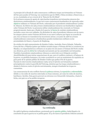 A principio de la década de 1960 comenzaron a infiltrarse tropas norvietnamitas en Vietnam
del Sur para ayudar al Vietcong. Los suministros que la URSS y China enviaban a Hanoi eran, a
su vez, trasladados al sur a través de la "Ruta de Ho Chi Minh".
En la primera semana de agosto de 1964 lanchas torpederas norvietnamitas atacaron dos
destructores estadounidenses, lo que tuvo como consecuencia bombardeos de represalia sobre
objetivos militares en Vietnam del Norte, ordenados por el presidente estadounidense Lyndon
B. Johnson. En febrero de 1965 aviones estadounidenses iniciaron sus bombardeos regulares
sobre Vietnam del Norte. La presencia militar estadounidenses fue creciendo en Vietnam
progresivamente, hasta que a finales de la guerra, la fuerza de combate estadounidense
ascendía a unos 200.000 soldados. En diciembre de 1965 el presidente Johnson cesó de nuevo
los ataques aéreos contra Vietnam del Norte en un nuevo esfuerzo por lograr un acuerdo de
paz; tras su fracaso se reanudaron las incursiones aéreas y en junio de 1966 los aviones
estadounidenses comenzaron a bombardear grandes instalaciones militares en las
proximidades de Hanoi y el puerto de Haiphong.
En octubre de 1966 representantes de Estados Unidos, Australia, Nueva Zelanda, Tailandia,
Corea del Sur y Filipinas (países que habían enviado tropas a Vietnam del Sur) se reunieron en
Manila y se comprometieron a retirarse en un plazo de seis meses si Vietnam del Norte cesaba
sus ofensivas, pero la oferta fue rechazada nuevamente por las autoridades norvietnamitas.
También el presidente estadounidense Johnson se entrevistó con el dirigente soviético
AlexéiNikoláievich para iniciar negociaciones de paz, pero el conflicto continuó y el balance de
la guerra, en pérdidas humanas y en costes económicos se creó un sentimiento de repulsión en
gran parte de la opinión pública de Estados Unidos que pedía el fin de la guerra.
Durante la intervención estadounidense (1965-1973) el ejército survietnamita combatió
principalmente contra le guerrilla del Vietcong, mientras que las tropas estadounidenses y
aliadas lo hicieron contra el ejército norvietnamita, siempre triunfando las tropas no
comunistas.
Las consecuencias de esta conflicto fueron la pobreza extrema, la exposición a enfermedades
debido a o los miles de muertos enterrados en fosas comunes, así como los miles de muertos,
huérfanos y heridos. Esta guerra provocó un retroceso en el desarrollo vietnamita, y hasta la
fecha, este país no se ha podido recuperar.
La retirada
En 1968 el gobierno estadounidense, presionado por la opinión pública, había llegado a la
conclusión de que la guerra no se podría ganar. El 31 de marzo el presidente Johnson anunció
 