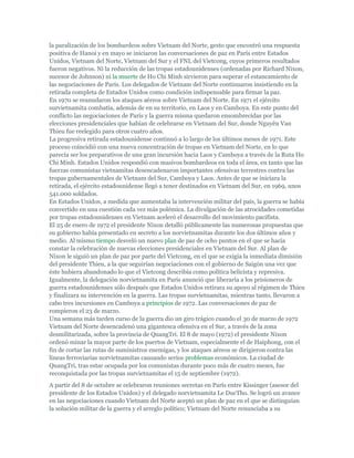la paralización de los bombardeos sobre Vietnam del Norte, gesto que encontró una respuesta
positiva de Hanoi y en mayo se iniciaron las conversaciones de paz en París entre Estados
Unidos, Vietnam del Norte, Vietnam del Sur y el FNL del Vietcong, cuyos primeros resultados
fueron negativos. Ni la reducción de las tropas estadounidenses (ordenadas por Richard Nixon,
sucesor de Johnson) ni la muerte de Ho Chi Minh sirvieron para superar el estancamiento de
las negociaciones de París. Los delegados de Vietnam del Norte continuaron insistiendo en la
retirada completa de Estados Unidos como condición indispensable para firmar la paz.
En 1970 se reanudaron los ataques aéreos sobre Vietnam del Norte. En 1971 el ejército
survietnamita combatía, además de en su territorio, en Laos y en Camboya. En este punto del
conflicto las negociaciones de París y la guerra misma quedaron ensombrecidas por las
elecciones presidenciales que habían de celebrarse en Vietnam del Sur, donde Nguyên Van
Thieu fue reelegido para otros cuatro años.
La progresiva retirada estadounidense continuó a lo largo de los últimos meses de 1971. Este
proceso coincidió con una nueva concentración de tropas en Vietnam del Norte, en lo que
parecía ser los preparativos de una gran incursión hacia Laos y Camboya a través de la Ruta Ho
Chi Minh. Estados Unidos respondió con masivos bombardeos en toda el área, en tanto que las
fuerzas comunistas vietnamitas desencadenaron importantes ofensivas terrestres contra las
tropas gubernamentales de Vietnam del Sur, Camboya y Laos. Antes de que se iniciara la
retirada, el ejército estadounidense llegó a tener destinados en Vietnam del Sur, en 1969, unos
541.000 soldados.
En Estados Unidos, a medida que aumentaba la intervención militar del país, la guerra se había
convertido en una cuestión cada vez más polémica. La divulgación de las atrocidades cometidas
por tropas estadounidenses en Vietnam aceleró el desarrollo del movimiento pacifista.
El 25 de enero de 1972 el presidente Nixon detalló públicamente las numerosas propuestas que
su gobierno había presentado en secreto a los norvietnamitas durante los dos últimos años y
medio. Al mismo tiempo desveló un nuevo plan de paz de ocho puntos en el que se hacía
constar la celebración de nuevas elecciones presidenciales en Vietnam del Sur. Al plan de
Nixon le siguió un plan de paz por parte del Vietcong, en el que se exigía la inmediata dimisión
del presidente Thieu, a la que seguirían negociaciones con el gobierno de Saigón una vez que
éste hubiera abandonado lo que el Vietcong describía como política belicista y represiva.
Igualmente, la delegación norvietnamita en París anunció que liberaría a los prisioneros de
guerra estadounidenses sólo después que Estados Unidos retirara su apoyo al régimen de Thieu
y finalizara su intervención en la guerra. Las tropas survietnamitas, mientras tanto, llevaron a
cabo tres incursiones en Camboya a principios de 1972. Las conversaciones de paz de
rompieron el 23 de marzo.
Una semana más tarden curso de la guerra dio un giro trágico cuando el 30 de marzo de 1972
Vietnam del Norte desencadenó una gigantesca ofensiva en el Sur, a través de la zona
desmilitarizada, sobre la provincia de QuangTri. El 8 de mayo (1972) el presidente Nixon
ordenó minar la mayor parte de los puertos de Vietnam, especialmente el de Haiphong, con el
fin de cortar las rutas de suministros enemigas, y los ataques aéreos se dirigieron contra las
líneas ferroviarias norvietnamitas causando serios problemas económicos. La ciudad de
QuangTri, tras estar ocupada por los comunistas durante poco más de cuatro meses, fue
reconquistada por las tropas survietnamitas el 15 de septiembre (1972).
A partir del 8 de octubre se celebraron reuniones secretas en París entre Kissinger (asesor del
presidente de los Estados Unidos) y el delegado norvietnamita Le DucTho. Se logró un avance
en las negociaciones cuando Vietnam del Norte aceptó un plan de paz en el que se distinguían
la solución militar de la guerra y el arreglo político; Vietnam del Norte renunciaba a su
 