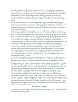 demanda de un gobierno de coalición en Vietnam del Sur y se estipulaba una fórmula para
discutir simultáneamente la situación de Camboya y Laos. Si bien el 26 de octubre Kissinger
devela un plan de paz de nueve puntos, el presidente Thieu lo considera como una traición ya
que los aspectos técnicos quedaban sin resolver. El 4 de diciembre se reanudaron las
conversaciones, pero se rompieron el 16 de noviembre. Al día siguiente Nixon ordenó un
bombardeo masivo sobre Hanoi y Haiphong, que fue la más contundente ofensiva aérea de la
historia.
A pesar del incremento de los bombardeos estadounidenses, ambas partes se mostraban
interesadas en salvaguardar los progresos alcanzados en las negociaciones y el 30 de diciembre
cesaron los ataques aéreos estadounidenses más allá del paralelo 20. Con el nuevo año se
reanudaron las conversaciones en París, por lo que Nixon ordenó detener los ataques aéreos
sobre Vietnam del Norte.
El 23 de enero de 1973 Nixon anuncia por televisión a todo Estados Unidos que se había
alcanzado finalmente, tras seis días de negociaciones, un acuerdo para el alto el fuego. El 27 de
enero las delegaciones de Estados Unidos, Vietnam del Sur, Vietnam del Norte y del gobierno
Revolucionario Provisional firmaron el Acuerdo de Fin de la Guerra y de la Restauración de la
Paz. Esto exigía el cese completo de las hostilidades, la evacuación de todas las tropas
estadounidenses y de potencias extranjeras en Vietnam del Sur en un plazo de 60 días, el
intercambio de todos los prisioneros de guerra de ambos bandos en intervalos quincenales y en
un plazo de 60 días, el reconocimiento de la zona desmilitarizada "sólo como frontera
provisional y no como frontera política o territorial", la creación de una Comisión Internacional
de Control para supervisar el cumplimiento del tratado de paz y la convocatoria de una
conferencia internacional a celebrar en 30 días. El acuerdo permitía que 145.000 soldados
norvietnamitas permanecieran en Vietnam del Sur, pero se limitaba su futuro despliegue y
número de hombres. A fines de marzo de 1973 se habían retirado todas las tropas
estadounidenses. Vietnam proclamó su reunificación el 2 de julio de 1976 con el nombre de
República Socialista de Vietnam.
La Guerra de Vietnam fue esencialmente una "guerra del pueblo" puesto que los miembros del
Vietcong no eran fácilmente distinguibles de la población no combatiente y además porque la
mayor parte de la población civil fue movilizada para algún tipo de participación activa.
El amplio uso que hizo Estados Unidos de napalm mutiló y mató a miles de civiles y el empleo
de defoliantes, utilizado para eliminar la cobertura vegetal, devastó el medio ambiente de un
país esencialmente agrícola. Se estima que murieron más de dos millones de vietnamitas, tres
millones fueron heridos y cientos de miles de niños quedaron huérfanos. Se ha calculado la
población refugiada en 12 millones de personas. Entre abril de 1975 y julio de 1982
aproximadamente 1.218.000 refugiados fueron reasentados en más de 16 países. Otros
500.000 (llamados BoatPeople), intentaron huir de Vietnam por mar, aunque ciertas
estimaciones dicen que murió entre el 10 y el 15% y que los sobrevivientes se enfrentaron con
las trabas y cuotas de inmigración incluso en aquellos países que habían aceptado acogerlos. En
la Guerra de Vietnam murieron 57.685 estadounidenses y unos 153.303 fueron heridos. En el
momento del acuerdo del alto el fuego había 587 prisioneros de guerra entre militares y civiles
(quienes fueron posteriormente liberados). Una estimación actualizada no oficial calcula que
todavía quedan 2.500 desaparecidos.
Conflicto Chino
El conflicto chino se dio debido a la expansión del comunismo, entre 1939 y 1949. Este provocó
que se diera la revolución china.
 