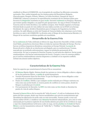 estableció en Moscú el COMECON, con el propósito de coordinar las diferentes economías
nacionales. Éste, estaba integrado por los mismos países del Kominform (Bulgaria,
Checoslovaquia, Hungría, Polonia, Albania y la Unión Soviética). Después de 1955 el
COMECON, comenzó a promover la especialización económica de los distintos países para
favorecer la integración económica en gran escala. Encontró resistencia en Hungría y Rumania,
que temían quedar relegadas a un papel de país agropecuario. En 1955 se firmó el Tratado de
Varsovia entre la Unión Soviética y sus satélites europeos. Este Tratado organizó a la Europa
Oriental desde un punto de vista militar tal como había ocurrido con la OTAN en la Europa
Occidental. En 1956 se dividió el Kominform para el reingreso de Yugoslavia a la órbita
soviética. En 1968 Albania se retiró del Tratado de Varsovia (había roto relaciones con la Unión
Soviética en 1961) y del COMECON. La división entre el bloque de las democracias liberales y el
bloque de las naciones socialistas quedaba así consolidada.
Desarrollo de la Guerra Fría
En la conferencia de Yalta celebrada en febrero de 1945, Roosevelt, Churchill y el lider soviético
Josef Stalin, prometieron elecciones libres en todas las naciones liberadas de Europa. Pero las
fuerzas soviéticas impusieron dictaduras comunistas en Europa Oriental. La muerte de
Roosevelt privó a Stalin de un interlocutor privilegiado, pero su sustitución por Truman,
marcado por un profundo anticomunismo, supuso la instalación permanente de la
controversia. En 1947 se propuso la Doctrina Truman, la cual tenía dos objetivos: Enviar ayuda
estadounidense a las fuerzas anticomunistas de Grecia y Turquía y crear un consenso público
por el cual los estadounidenses estarían dispuestos a combatir en un supuesto conflicto.
Al final esta alcanzó ambos objetivos.
Características de la Guerra Fría
Entre los aspectos que caracterizaron la Guerra Fría se encuentran:
El Sistema Bipolar Rígido: Sistema donde las naciones se vieron obligadas a aliarse a alguna
de las dos potencias líderes, a cambio de ayuda humanitaria.
Tensión Permanente Entre los Dos Polos: Ya que los bloques se vieron obligados a estar
actualizando su arsenal constantemente.
Puntos de Conflicto: Debido a que cualquier acción realizada por el bloque contrario era
vista como una acción hostil, se crearon puntos de conflicto en varios países, donde los
bloques se peleaban por el control.
Foro permanente de discusión: La ONU era visto como un foro donde se discutían los
puntos de vista de ambos bloques.
Durante la Guerra Fría se dio la creación del "telón de acero", el cuál es el aislamiento de los
países del Este europeo, desde 1947 fueron sucediéndose una serie de acontecimientos qué
ahondaban las diferencias de modo cada vez más irreversible. Truman ayudó a crear una
alianza militar OTAN y a establecer una Alemania Occidental independiente, pero esta se vería
amenazada por la primera explosión de una bomba atómica por parte de los soviéticos en 1949
y 1950 (los estadounidenses la llevaron a cabo en 1945, con las pruebas en el estado de Nuevo
México y con los lanzamientos exitosos de "Little Boy" y "FatMan" en Hiroshima y Nagasaki,
respectivamente.
 