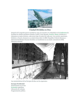 Ciudad Dividida en Dos
Después de la segunda guerra mundial en 1945, de acuerdo a lo estipulado en la Conferencia de
Postdam los aliados ganadores Estados Unidos, Gran Bretaña, Francia y Rusia, dividieron a
Alemania en cuatro sectores, cada sector bajo el control de cada uno. Los sectores americano,
británico y francés, formaron un estado democrático la BRD, Republica Federal Alemana o
Alemania Occidental. El sector Soviético se transformó en un estado comunista la DDR,
Alemania Oriental.
Las características de las Europas dividas son las siguientes:
Europa Occidental:
Penetraciones en el mar.
Economía capitalista.
Liberación de colonias.
Fragmentación política.
 