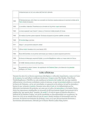 norteamericano en la Luna antes del final de la década.
1962
El Norteamericano John Glenn se convierte en el primer estadounidense en recorrer la órbita de la
Tierra desde el espacio.
1963 La soviético Valentina Tereshkova se convierte en la primer mujer astronauta
1964 La nave espacial rusa Vosiod 1 coloco a 3 homre en órbita durante 24 horas
1965 Se realiza el primer paseo espacial. Se lanza al espacio el primer satélite comercal.
1969 El hombre llega a la luna.
1971 Salyut 1, es la primera estación oribtal.
1972 Ultima misión tripulada a la Luna (Apolo XVII)
1984 Bruce McCandless, es el primer astronauta que realiza un paseo espacial autónomo.
1988 Se lanza el telescopio espacial Hubble. La sonda Magallanes realiza un mapa radar de Venus.
1990 El COBE detecta evidencia del big-bang
1992
Se presenta la misión Cassini, de explotación del Sistema Solar y de detección de planetas
análogos a la Tierra.
LOS AÑOS 60
Durante los años 60 se dieron expresiones ideológicas y culturales importantes, como es el caso
de la música, la cual influyó a millones de jóvenes. Grupos como The Beatles, Pink Floyd,
TheRollingStones y TheWho no solo cambiaron la historia del rock& roll, sino que también
influenciaron a los jóvenes a rebelarse contra el sistema, ya que la juventud estaba en contra de
la Guerra de Vietnam, y al no ser escuchados, se apoyaron en la música, la cual los alentaba a
buscar la paz, armonía y justicia. Durante estos años el arte se vio influenciado por los
diferentes movimientos de protesta, así como por el culto a la naturaleza y a la madre Tierra.
Entre las expresiones estudiantiles se encuentra la del movimiento hippie (proveniente de la
palabra hip, que quería decir "popular, de moda"), el cual se opuso al sistema educativo y
judicial de los Estados Unidos, con tal de manifestar su disconformidad con su gobierno. Su
deseo era vivir en un mundo llena de paz de amor, donde resultara la hermandad entre las
personas. Se dieron movimientos de protesta, como es el caso del movimiento feminista y
movimiento afroamericano, liderado por el Doctor Martin Luther King Junior.
 