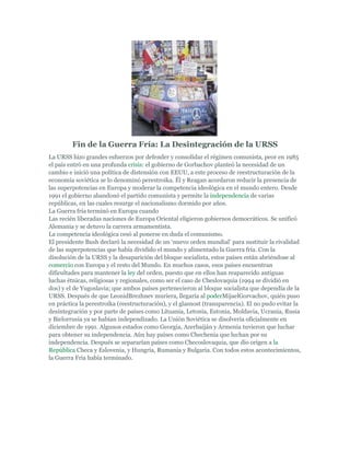 Fin de la Guerra Fría: La Desintegración de la URSS
La URSS hizo grandes esfuerzos por defender y consolidar el régimen comunista, peor en 1985
el país entró en una profunda crisis: el gobierno de Gorbachov planteó la necesidad de un
cambio e inició una política de distensión con EEUU, a este proceso de reestructuración de la
economía soviética se lo denominó perestroika. Él y Reagan acordaron reducir la presencia de
las superpotencias en Europa y moderar la competencia ideológica en el mundo entero. Desde
1991 el gobierno abandonó el partido comunista y permite la independencia de varias
repúblicas, en las cuales resurge el nacionalismo dormido por años.
La Guerra fría terminó en Europa cuando
Las recién liberadas naciones de Europa Oriental eligieron gobiernos democráticos. Se unificó
Alemania y se detuvo la carrera armamentista.
La competencia ideológica cesó al ponerse en duda el comunismo.
El presidente Bush declaró la necesidad de un ‘nuevo orden mundial’ para sustituir la rivalidad
de las superpotencias que había dividido el mundo y alimentado la Guerra fría. Con la
disolución de la URSS y la desaparición del bloque socialista, estos países están abriéndose al
comercio con Europa y el resto del Mundo. En muchos casos, esos países encuentran
dificultades para mantener la ley del orden, puesto que en ellos han reaparecido antiguas
luchas étnicas, religiosas y regionales, como ser el caso de Cheslovaquia (1994 se dividió en
dos) y el de Yugoslavia; que ambos países pertenecieron al bloque socialista que dependía de la
URSS. Después de que LeonidBrezhnev muriera, llegaría al poderMijaelGorvachov, quién puso
en práctica la perestroika (reestructuración), y el glasnost (transparencia). El no pudo evitar la
desintegración y por parte de países como Lituania, Letonia, Estonia, Moldavia, Ucrania, Rusia
y Bielorrusia ya se habían independizado. La Unión Soviética se disolvería oficialmente en
diciembre de 1991. Algunos estados como Georgia, Azerbaiján y Armenia tuvieron que luchar
para obtener su independencia. Aún hay países como Chechenia que luchan por su
independencia. Después se separarían países como Checoslovaquia, que dio origen a la
República Checa y Eslovenia, y Hungría, Rumania y Bulgaria. Con todos estos acontecimientos,
la Guerra Fría había terminado.
 