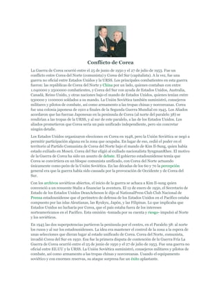 Conflicto de Corea
La Guerra de Corea ocurrió entre el 25 de junio de 1950 y el 27 de julio de 1953. Fue un
conflicto entre Corea del Norte (comunista) y Corea del Sur (capitalista). A la vez, fue una
guerra no oficial entre Estados Unidos y la URSS. Los principales combatientes en esta guerra
fueron: las repúblicas de Corea del Norte y China por un lado, quienes contaban con entre
1.040000 y 2500000 combatientes, y Corea del Sur con ayuda de Estados Unidos, Australia,
Canadá, Reino Unido, y otras naciones bajo el mando de Estados Unidos, quienes tenían entre
930000 y 1100000 soldados a su mando. La Unión Soviética también suministró, consejeros
militares y pilotos de combate, así como armamento a las tropas chinas y norcoreanas. Corea
fue una colonia japonesa de 1910 a finales de la Segunda Guerra Mundial en 1945. Los Aliados
acordaron que las fuerzas Japonesas en la península de Corea (al norte del paralelo 38) se
rendirían a las tropas de la URSS, y al sur de este paralelo, a las de los Estados Unidos. Los
aliados prometieron que Corea sería un país unificado independiente, pero sin concretar
ningún detalle.
Los Estados Unidos organizaron elecciones en Corea en 1948, pero la Unión Soviética se negó a
permitir participación alguna en la zona que ocupaba. En lugar de eso, cedió el poder en el
territorio al Partido Comunista de Corea del Norte bajo el mando de Kim Il-Sung, quien había
estado exiliado en Moscú. Corea del Sur eligió al exiliado nacionalista SyngmanRhee. El motivo
de la Guerra de Corea ha sido un asunto de debate. El gobierno estadounidense temía que
Corea se convirtiera en un bloque comunista unificado, con Corea del Norte actuando
únicamente como peón de la Unión Soviética. En las décadas de los 60 y 70 la percepción
general era que la guerra había sido causada por la provocación de Occidente y de Corea del
Sur.
Con los archivos soviéticos abiertos, el inicio de la guerra se achaca a Kim Il-sung quien
convenció a un renuente Stalin a financiar la aventura. El 12 de enero de 1950, el Secretario de
Estado de los Estados Unidos DeanAcheson le dijo al NationalPress Club Club Nacional de
Prensa estadounidense que el perímetro de defensa de los Estados Unidos en el Pacífico estaba
compuesto por las islas Aleutianas, las Ryukyu, Japón, y las Filipinas. Lo que implicaba que
Estados Unidos no lucharía por Corea, que el país estaba fuera de los intereses
norteamericanos en el Pacífico. Esta omisión -tomada por su cuenta y riesgo- impulsó al Norte
y los soviéticos.
En 1945 las dos superpotencias partieron la península por el centro, en el Paralelo 38: al norte
los rusos y al sur los estadounidenses. La idea era mantener el control de la zona a la espera de
unas selecciones que dieran lugar al estado unificado de Corea. Corea del Norte, comunista,
invadió Corea del Sur en 1950. Esa fue la primera disputa de contención de la Guerra Fría La
Guerra de Corea ocurrió entre el 25 de junio de 1950 y el 27 de julio de 1953. Fue una guerra no
oficial entre EE.UU y la URSS. La Unión Soviética suministró, consejeros militares y pilotos de
combate, así como armamento a las tropas chinas y norcoreanas. Usando el equipamento
soviético y con enormes reservas, su ataque sorpresa fue un éxito aplastante.
 