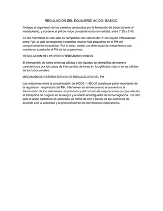 REGULACION DEL EQUILIBRIO ACIDO- BASICO.
Protege al organismo de los cambios producidos por la formación de ácido durante el
metabolismo, y sostiene el pH de modo constante en la normalidad, entre 7.35 y 7.45
En los mamíferos la vida solo es compatible con valores de PH de líquido intravascular
entre 7y8, lo cual corresponde a cambios mucho más pequeños en el PH del
comportamiento intracelular. Por lo tanto, existe una diversidad de mecanismos que
mantienen constante el PH de los organismos.
REGULACION DEL PH POR INTERCAMBIO IONICO.
El intercambio de iones entre las células y los líquidos se ejemplifica de manera
característica por los casos de intercambio de iones en los glóbulos rojos y en las células
de los tubos renales.
MECANISMOS RESPIRATORIOS DE REGULACION DEL PH
Las relaciones entre la concentración de HCO3 – H2CO3 constituye parte importante de
la regulación respiratoria del PH. Intervienen en el mecanismo el aumento o la
disminución de los volúmenes respiratorios y del número de respiraciones por que afectan
el transporte de oxígeno en la sangre y el efecto amortiguador de la hemoglobina. Por otro
lado el ácido carbónico es eliminado en forma de co2 a través de los pulmones de
acuerdo con la velocidad y la profundidad de los movimientos respiratorios.