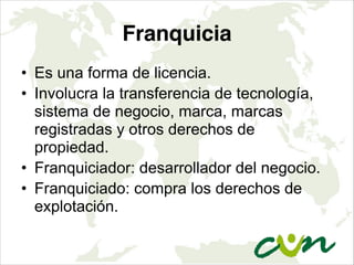 Franquicia
• Es una forma de licencia.
• Involucra la transferencia de tecnología,
sistema de negocio, marca, marcas
registradas y otros derechos de
propiedad.
• Franquiciador: desarrollador del negocio.
• Franquiciado: compra los derechos de
explotación.
 