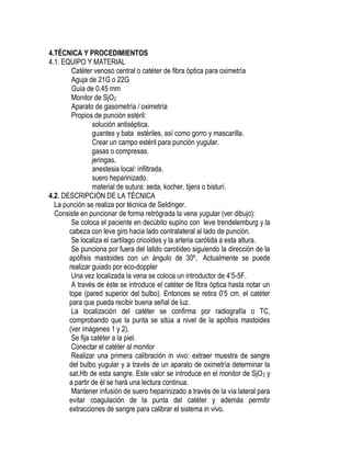4.TÉCNICA Y PROCEDIMIENTOS
4.1. EQUIPO Y MATERIAL
Catéter venoso central o catéter de fibra óptica para oximetría
Aguja de 21G o 22G
Guía de 0.45 mm
Monitor de SjO2
Aparato de gasometría / oximetría
Propios de punción estéril:
solución antiséptica.
guantes y bata estériles, así como gorro y mascarilla.
Crear un campo estéril para punción yugular.
gasas o compresas.
jeringas.
anestesia local: infiltrada.
suero heparinizado.
material de sutura: seda, kocher, tijera o bisturí.
4.2. DESCRIPCIÓN DE LA TÉCNICA
La punción se realiza por técnica de Seldinger.
Consiste en puncionar de forma retrógrada la vena yugular (ver dibujo):
Se coloca el paciente en decúbito supino con leve trendelemburg y la
cabeza con leve giro hacia lado contralateral al lado de punción.
Se localiza el cartílago cricoides y la arteria carótida a esta altura.
Se punciona por fuera del latido carotídeo siguiendo la dirección de la
apófisis mastoides con un ángulo de 30º. Actualmente se puede
realizar guiado por eco-doppler
Una vez localizada la vena se coloca un introductor de 4’5-5F.
A través de éste se introduce el catéter de fibra óptica hasta notar un
tope (pared superior del bulbo). Entonces se retira 0’5 cm. el catéter
para que pueda recibir buena señal de luz.
La localización del catéter se confirma por radiografía o TC,
comprobando que la punta se sitúa a nivel de la apófisis mastoides
(ver imágenes 1 y 2).
Se fija catéter a la piel.
Conectar el catéter al monitor
Realizar una primera calibración in vivo: extraer muestra de sangre
del bulbo yugular y a través de un aparato de oximetría determinar la
sat.Hb de esta sangre. Este valor se introduce en el monitor de SjO2 y
a partir de él se hará una lectura continua.
Mantener infusión de suero heparinizado a través de la vía lateral para
evitar coagulación de la punta del catéter y además permitir
extracciones de sangre para calibrar el sistema in vivo.
 