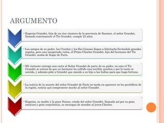 ARGUMENTO
• Eugenia Grandet, hija de un rico vinatero de la provincia de Saumur, el señor Grandet,
llamado comúnmente el Tío Grandet, cumple 23 años.

• Los amigos de su padre, los Cruchot y los Des Grassis llegan a felicitarla llevándole grandes
regalos, pero una inesperada visita, el Primo Charles Grandet, hijo del hermano del Tío
Grandet, acaba de llegar de París.

• Ell visitante entrega una carta al Señor Grandet de parte de su padre, en esta el Tío
Grandet se entera de que su hermano ha sufrido una terrible quiebra y por lo tanto se
suicida, y además pide a Grandet que mande a su hijo a las Indias para que haga fortuna.

• La noticia de la muerte del señor Grandet de París no tarda en aparecer en los periódicos de
la región, noticia que compromete mucho al señor Grandet.

• Eugenia, su madre y la gran Nanon, criada del señor Grandet, llamada así por su gran
estatura y gran corpulencia, se encargan de atender al joven Charles.

 