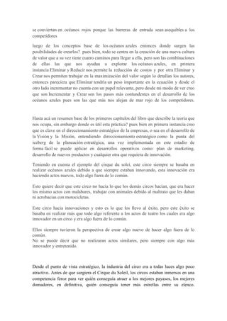 se conviertan en océanos rojos porque las barreras de entrada sean asequibles a los
competidores
luego de los conceptos base de los océanos azules entonces donde surgen las
posibilidades de crearlos? pues bien, todo se centra en la creación de una nueva cultura
de valor que a su vez tiene cuatro caminos para llegar a ella, pero son las combinaciones
de ellas las que nos ayudan a explorar los océanos azules, en primera
instancia Eliminar y Reducir nos permite la reducción de costos y por otra Eliminar y
Crear nos permiten trabajar en la maximización del valor según lo detallan los autores,
entonces pareciera que Eliminar tendría un peso importante en la ecuación y desde el
otro lado incrementar no cuenta con un papel relevante, pero desde mi modo de ver creo
que son Incrementar y Crear son los pasos más contundentes en el desarrollo de los
océanos azules pues son las que más nos alejan de mar rojo de los competidores.

Hasta acá un resumen base de los primeros capítulos del libro que describe la teoría que
nos ocupa, sin embargo donde es útil esta práctica? pues bien en primera instancia creo
que es clave en el direccionamiento estratégico de la empresas, o sea en el desarrollo de
la Visión y la Misión, entendiendo direccionamiento estratégico como la punta del
iceberg de la planeación estratégica, una vez implementada en este estadio de
forma fácil se puede aplicar en desarrollos operativos como: plan de marketing,
desarrollo de nuevos productos y cualquier otra que requiera de innovación.
Teniendo en cuenta el ejemplo del cirque du solei, este circo siempre se basaba en
realizar océanos azules debido a que siempre estaban innovando, esta innovación era
haciendo actos nuevos, todo algo fuera de lo común.
Esto quiere decir que este circo no hacia lo que los demás circos hacían, que era hacer
los mismo actos con malabares, trabajar con animales debido al maltrato que les daban
ni acrobacias con motocicletas.
Este circo hacia innovaciones y esto es lo que los llevo al éxito, pero este éxito se
basaba en realizar más que todo algo referente a los actos de teatro los cuales era algo
innovador en un circo y era algo fuera de lo común.
Ellos siempre tuvieron la perspectiva de crear algo nuevo de hacer algo fuera de lo
común.
No se puede decir que no realizaran actos similares, pero siempre con algo más
innovador y entretenido.

Desde el punto de vista estratégico, la industria del circo era a todas luces algo poco
atractivo. Antes de que surgiera el Cirque du Soleil, los circos estaban inmersos en una
competencia feroz para ver quién conseguía atraer a los mejores payasos, los mejores
domadores, en definitiva, quién conseguía tener más estrellas entre su elenco.

 