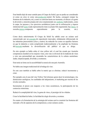 Esta batalla dejó de tener sentido para el Cirque du Soleil, que no podía ser considerado
ni como un circo ni como una producción teatral. De hecho, consiguió romper las
fronteras de la industria, tal y como se conocían hasta ese momento, al ofrecer a la gente
la diversión y emoción propias del circo (manteniendo sus símbolos tradicionales, como
la carpa, los payasos y los ejercicios acrobáticos) junto con la sofisticación y riqueza
intelectual del teatro (cada representación tiene su propio hilo argumental, hay danza, se
escucha música compuesta
especialmente
para
la
ocasión,
etc.).

Como decía anteriormente El Cirque du Soleil ha sabido crear un océano azul
caracterizado por un concepto de espectáculo innovador, nítidamente diferenciado de
las industrias preexistentes (circo y teatro), ha reducido los costes en aquellos factores
en que la industria a venía compitiendo tradicionalmente y ha ampliado las fronteras
del mercado mediante la diversificación del público al que se dirige.
En otro ejemplo se habla sobre el vino yellow tail, el cual fue creado por Australia
competencia mundial en los mejores vinos, este vino se divorció de la tradición de vinos
y creo una personalidad que encarnaba las características de la cultura australiana:
audaz, despreocupada, divertida y aventurera.
Esta tenía un lema era la accesibilidad la esencia de una país Australia.
No había una imagen tradicional de la bodega de vino.
En este caso también se habla sobre la matriz que es eliminar, reducir incrementar y
crear.
Por ejemplo con el caso del vino Yellow Tail eliminar quiere decir la terminología y las
distinciones enológicas, las cualidades del añejamiento, el marketing por encima de los
niveles normales.
Incrementar el precio con respecto a los vinos económicos, la participación de los
comercios minoristas.
Reducir la complejidad del vino, la gama de vinos, el prestigio de los viñedos.
Crear la facilidad de beber, la facilidad de elegir diversión y aventura.
En cuanto a la formulación de la estrategia del océano azul es construir las fronteras del
mercado a fin de separarse de la competencia y crear océanos azules.

 