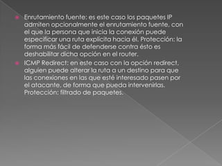 



Enrutamiento fuente: es este caso los paquetes IP
admiten opcionalmente el enrutamiento fuente, con
el que la persona que inicia la conexión puede
especificar una ruta explícita hacia él. Protección: la
forma más fácil de defenderse contra ésto es
deshabilitar dicha opción en el router.
ICMP Redirect: en este caso con la opción redirect,
alguien puede alterar la ruta a un destino para que
las conexiones en las que esté interesado pasen por
el atacante, de forma que pueda intervenirlas.
Protección: filtrado de paquetes.

 