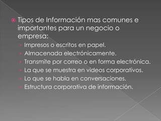 

Tipos de Información mas comunes e
importantes para un negocio o
empresa:
› Impresos o escritos en papel.
› Almacenada electrónicamente.
› Transmite por correo o en forma electrónica.
› La que se muestra en videos corporativos.
› Lo que se habla en conversaciones.
› Estructura corporativa de información.

 