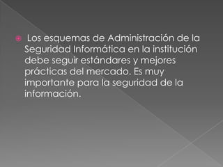

Los esquemas de Administración de la
Seguridad Informática en la institución
debe seguir estándares y mejores
prácticas del mercado. Es muy
importante para la seguridad de la
información.

 