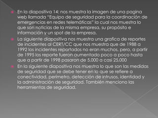 





En la diapositiva 14: nos muestra la imagen de una pagina
web llamada “Equipo de seguridad para la coordinación de
emergencias en redes telemáticas” la cual nos muestra lo
que son noticias de la misma empresa, su propósito e
información y un spot de la empresa.
La siguiente diapositiva nos muestra una grafica de reportes
de incidentes al CERT/CC que nos muestra que de 1988 a
1992 los incidentes reportados no eran muchos, pero, a partir
de 1995 los reporte fueron aumentado poco a poco hasta
que a partir de 1998 pasaron de 5,000 a casi 25,000
En la siguiente diapositiva nos muestra lo que son las medidas
de seguridad que se debe tener en lo que se refiere a
conectividad, perímetro, detección de intrusos, identidad y
la administración de seguridad. También menciono las
herramientas de seguridad.

 