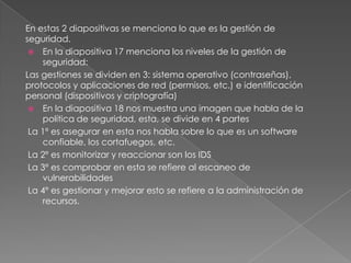 En estas 2 diapositivas se menciona lo que es la gestión de
seguridad.
 En la diapositiva 17 menciona los niveles de la gestión de
seguridad:
Las gestiones se dividen en 3: sistema operativo (contraseñas),
protocolos y aplicaciones de red (permisos, etc.) e identificación
personal (dispositivos y criptografía)
 En la diapositiva 18 nos muestra una imagen que habla de la
política de seguridad, esta, se divide en 4 partes
La 1º es asegurar en esta nos habla sobre lo que es un software
confiable, los cortafuegos, etc.
La 2º es monitorizar y reaccionar son los IDS
La 3º es comprobar en esta se refiere al escaneo de
vulnerabilidades
La 4º es gestionar y mejorar esto se refiere a la administración de
recursos.

 