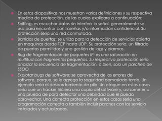 








En estas diapositivas nos muestran varias definiciones y su respectiva
medida de protección, de las cuales explicare a continuación:
Sniffing: es escuchar datos sin interferir la señal, generalmente se
usa para encontrar contraseñas y/o información confidencial. Su
protección seria una red conmutada.
Barridos de puertas: se utiliza para la detección de servicios abierta
en maquinas desde TCP hasta UDP. Su protección seria, un filtrado
de puertos permitidos y una gestión de logs y alarmas.
Bug de fragmentación de paquetes IP: es una saturación en
multitud con fragmentos pequeños. Su respectiva protección seria
analizar la secuencia de fragmentación, o bien, solo un parcheo de
SSOO
Explotar bugs del software: se aprovecha de los errores del
software, porque, se le agrego la seguridad demasiado tarde. Un
ejemplo seria el desbordamiento de pila. Un ataque en estos casos
seria que un hacker hiciera una copia del software y, asi someter a
una prueba de para detectar una debilidad que el pueda
aprovechar. Una correcta protección en estos casos seria una
programación correcta o también incluir parches con los servicio
instalados y actualizados.

 