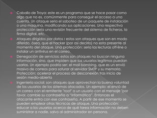 







Caballo de Troya: este es un programa que se hace pasar como
algo que no es, comúnmente para conseguir el acceso a una
cuenta. Un ataque seria el saboteo de un paquete de instalación
o una maquina, modificando sus aplicaciones. Una respectiva
protección seria una revisión frecuente del sistema de ficheros, la
firma digital, etc.
Ataques dirigidos por datos : estos son ataques que son en modo
diferido, ósea, que el hacker (por asi decirlo) no esta presente al
momento del ataque. Una protección: seria las lecturas off-line o
instalar un antivirus en el correo.
Denegación de servicios: estos son ataques no buscan ninguna
información, sino, que impiden que sus usuarios legítimos puedan
usarlas. Un ejemplo podría ser: el mail bombing, que es un envió
masivo de correos para saturar al servidor SMTP y su memoria.
Protección: acelerar el proceso de desconexión tras inicio de
sesión medio-abierta
Ingeniería social: son ataques que aprovechan la buena voluntad
de los usuarios de los sistemas atacados. Un ejemplo: el envió de
un correo con el remitente "root" a un usuario con el mensaje "por
favor, cambie su contraseña a “informática”. Entonces el
atacante entra con ese contraseña. A partir de ese momento se
pueden emplear otras técnicas de ataque. Una protección:
educar a los usuarios acerca de qué tarea información no deben
suministrar a nadie, salvo al administrador en persona.

 
