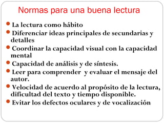 Normas para una buena lectura
La lectura como hábito
Diferenciar ideas principales de secundarias y

detalles
Coordinar la capacidad visual con la capacidad
mental
Capacidad de análisis y de síntesis.
Leer para comprender y evaluar el mensaje del
autor.
Velocidad de acuerdo al propósito de la lectura,
dificultad del texto y tiempo disponible.
Evitar los defectos oculares y de vocalización

 