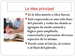 La idea principal
Es la idea matriz o idea fuerza
Está expresada en una sola frase

del párrafo y todas las demás se
agrupan de modo natural y
lógico para ampliarla,
concretarla o presentar diversos
aspectos de la misma.
Puede estar al inicio, al centro
o al final del párrafo.

 