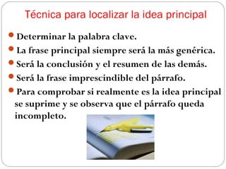 Técnica para localizar la idea principal
Determinar la palabra clave.
La frase principal siempre será la más genérica.
Será la conclusión y el resumen de las demás.
Será la frase imprescindible del párrafo.
Para comprobar si realmente es la idea principal

se suprime y se observa que el párrafo queda
incompleto.

 