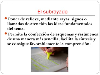 El subrayado
Poner de relieve, mediante rayas, signos o

llamadas de atención las ideas fundamentales
del tema.
Permite la confección de esquemas y resúmenes
de una manera más sencilla, facilita la síntesis y
se consigue favorablemente la comprensión.

 