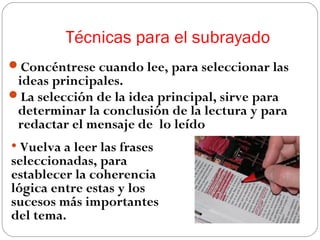 Técnicas para el subrayado
Concéntrese cuando lee, para seleccionar las

ideas principales.
La selección de la idea principal, sirve para
determinar la conclusión de la lectura y para
redactar el mensaje de lo leído

• Vuelva a leer las frases

seleccionadas, para
establecer la coherencia
lógica entre estas y los
sucesos más importantes
del tema.

 