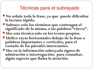 Técnicas para el subrayado
No señale toda la frase, ya que puede dificultar

la lectura rápida.
Subraye solo los términos que contengan el
significado de la misma, o las palabras “claves”.
Use esta técnica solo en los textos propios.
Utilice rayas horizontales debajo de la frase o
palabras importantes y verticales, para el
costado de los párrafos interesantes.
Use en la información subrayada signos de
admiración o interrogación; para consultar,
algún aspecto que llama la atención.

 